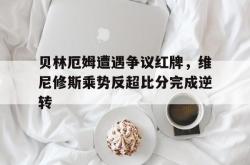 包含贝林厄姆遭遇争议红牌，维尼修斯乘势反超比分完成逆转的词条